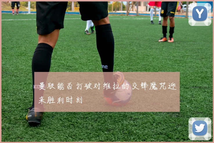 曼联能否打破对维拉的交锋魔咒迎来胜利时刻