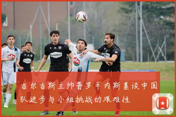 吉尔吉斯主帅普罗辛内斯基谈中国队进步与小组挑战的艰难性