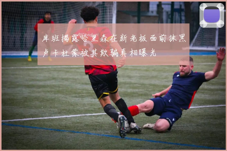 库班揭露哈里森在新老板面前抹黑卢卡杜蒙被其欺骗真相曝光