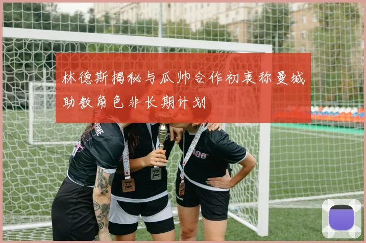 林德斯揭秘与瓜帅合作初衷称曼城助教角色非长期计划