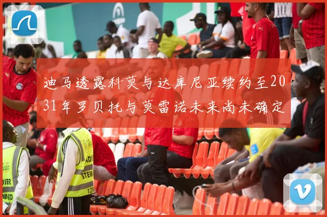 迪马透露科莫与达库尼亚续约至2031年罗贝托与莫雷诺未来尚未确定