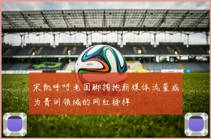 宋凯呼吁老国脚拥抱新媒体流量成为青训领域的网红榜样