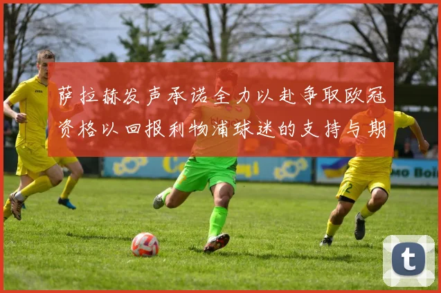 萨拉赫发声承诺全力以赴争取欧冠资格以回报利物浦球迷的支持与期待