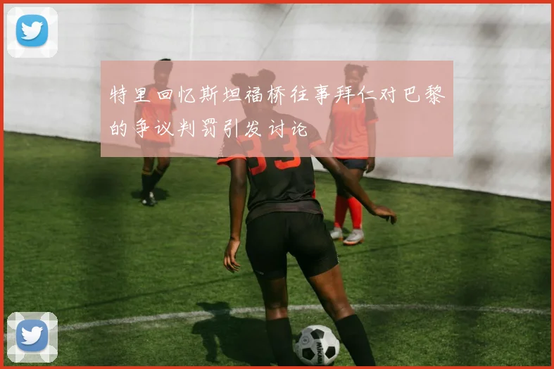 特里回忆斯坦福桥往事拜仁对巴黎的争议判罚引发讨论